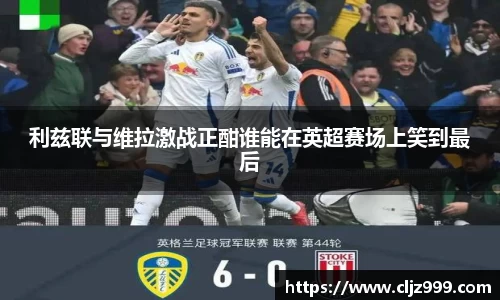 利兹联与维拉激战正酣谁能在英超赛场上笑到最后